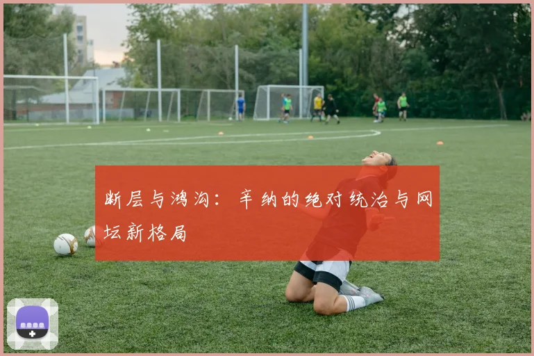 断层与鸿沟：辛纳的绝对统治与网坛新格局