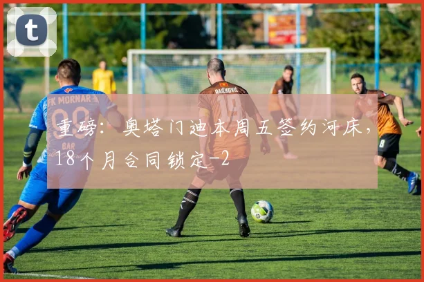 重磅:奥塔门迪本周五签约河床,18个月合同锁定