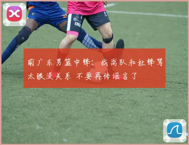 前广东男篮中锋：我离队和杜锋骂太狠没关系 不要再传谣言了