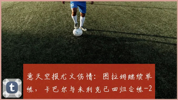 意天空报尤文伤情：图拉姆继续单练，卡巴尔与米利克已回归合练