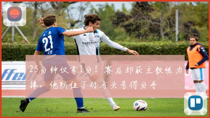 25分钟仅拿1分！赛后却获主教练力捧，他防住了对方头号得分手