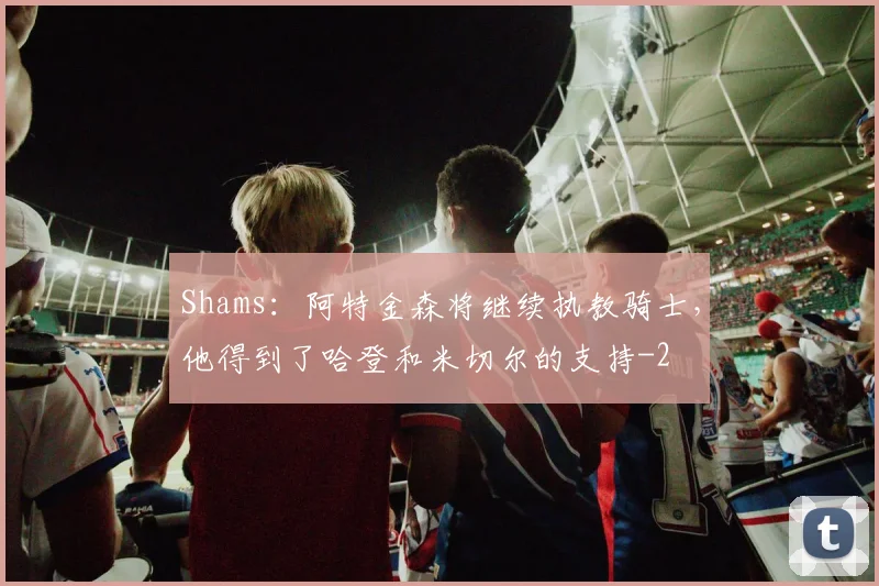 Shams:阿特金森将继续执教骑士,他得到了哈登和米切尔的支持