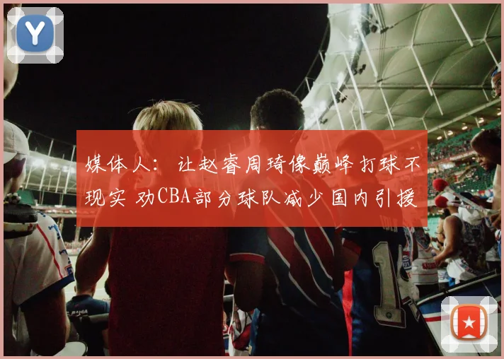 媒体人：让赵睿周琦像巅峰打球不现实 劝CBA部分球队减少国内引援