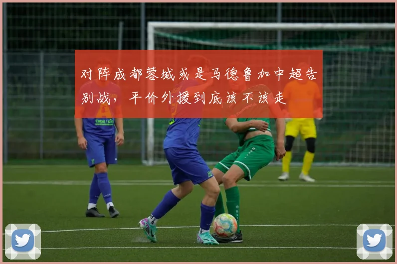 对阵成都蓉城或是马德鲁加中超告别战，平价外援到底该不该走