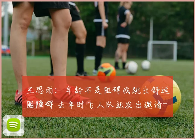王思雨:年龄不是阻碍我跳出舒适圈障碍 去年时飞人队就发出邀请