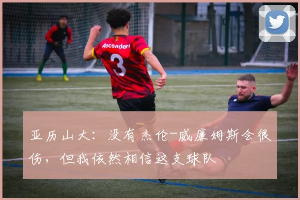 亚历山大：没有杰伦-威廉姆斯会很伤，但我依然相信这支球队