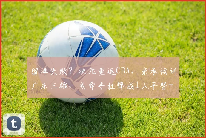 留洋失败?状元重返CBA,亲承试训广东三雄,或牵手杜锋成1人平替