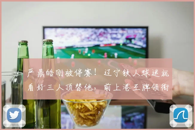 严鼎皓刚被停赛！辽宁铁人球迷就看好三人顶替他，前上港王牌领衔