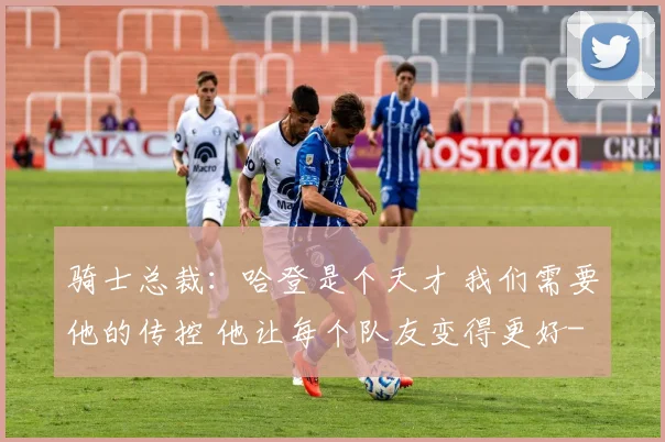 骑士总裁：哈登是个天才 我们需要他的传控 他让每个队友变得更好