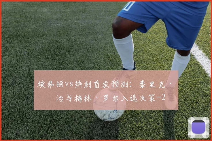 埃弗顿vs热刺首发预测：泰里克·乔治与梅林·罗尔入选决策