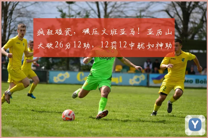疯狂碰瓷，碾压文班亚马！亚历山大砍26分12助，12罚12中犹如神助_1