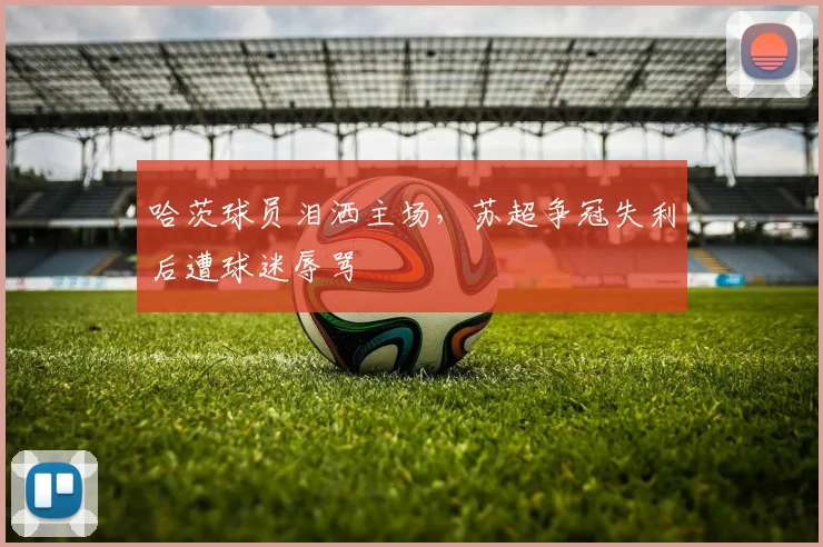 哈茨球员泪洒主场，苏超争冠失利后遭球迷辱骂
