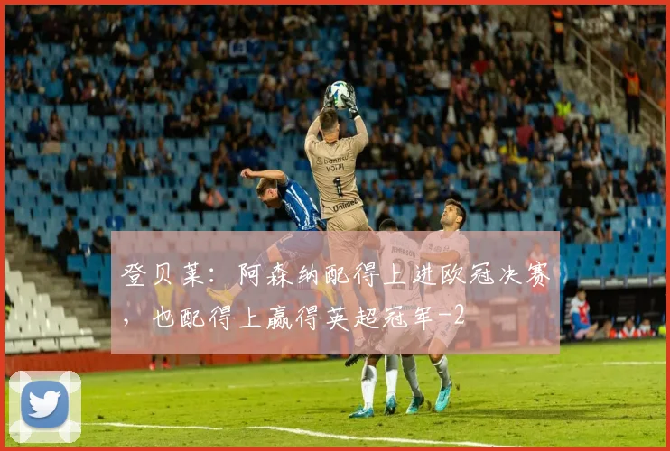 登贝莱：阿森纳配得上进欧冠决赛，也配得上赢得英超冠军