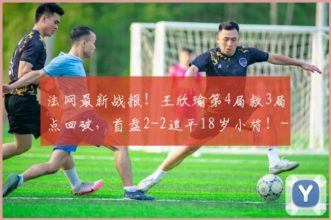 法网最新战报!王欣瑜第4局救3局点回破,首盘2-2追平18岁小将!