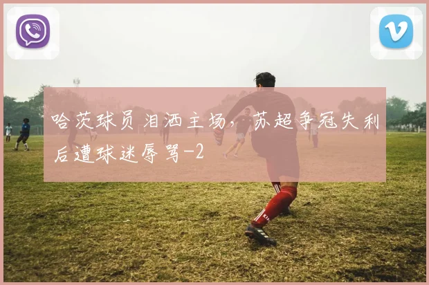 哈茨球员泪洒主场，苏超争冠失利后遭球迷辱骂
