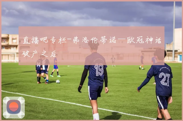 直播吧专栏-弗洛伦蒂诺—欧冠神话破产之后