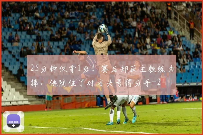 25分钟仅拿1分!赛后却获主教练力捧,他防住了对方头号得分手