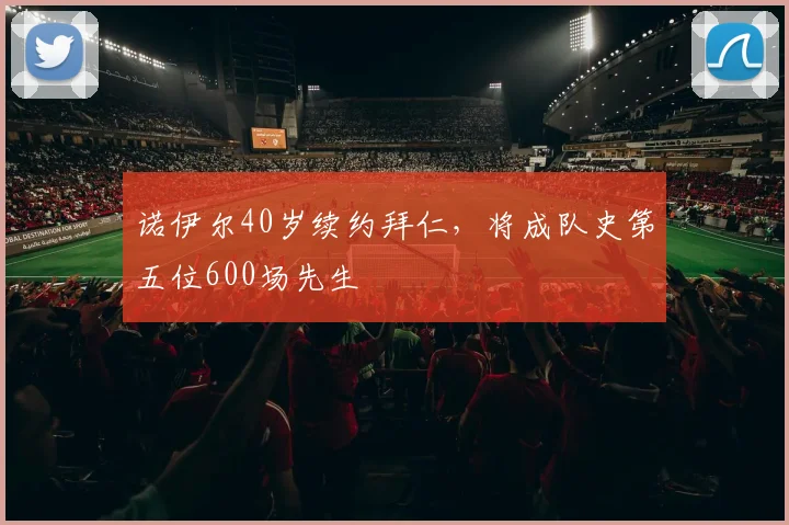 诺伊尔40岁续约拜仁，将成队史第五位600场先生