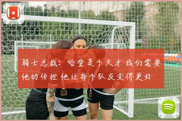 骑士总裁：哈登是个天才 我们需要他的传控 他让每个队友变得更好
