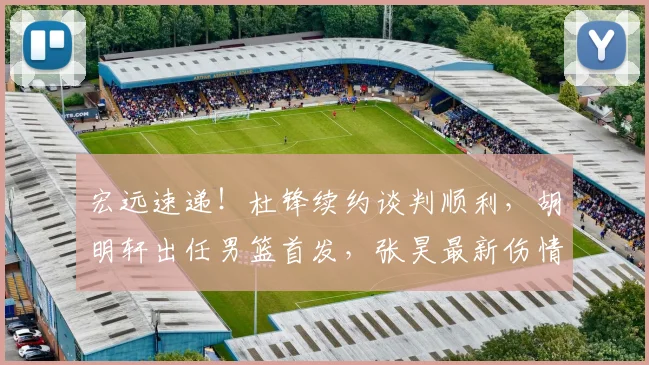 宏远速递！杜锋续约谈判顺利，胡明轩出任男篮首发，张昊最新伤情