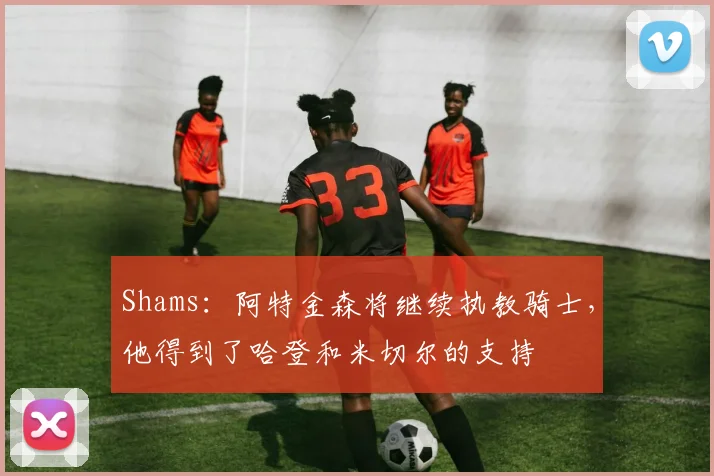 Shams:阿特金森将继续执教骑士,他得到了哈登和米切尔的支持