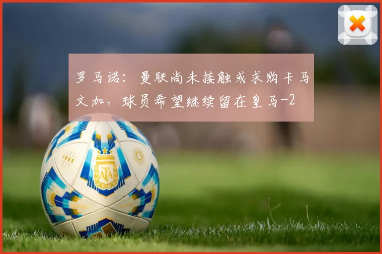 罗马诺：曼联尚未接触或求购卡马文加，球员希望继续留在皇马