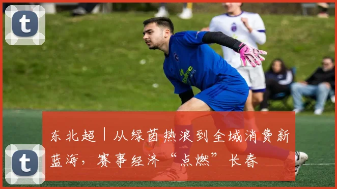 东北超｜从绿茵热浪到全域消费新蓝海，赛事经济“点燃”长春
