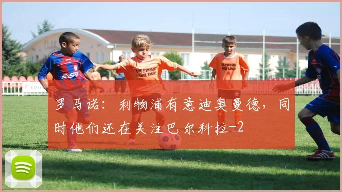 罗马诺:利物浦有意迪奥曼德,同时他们还在关注巴尔科拉