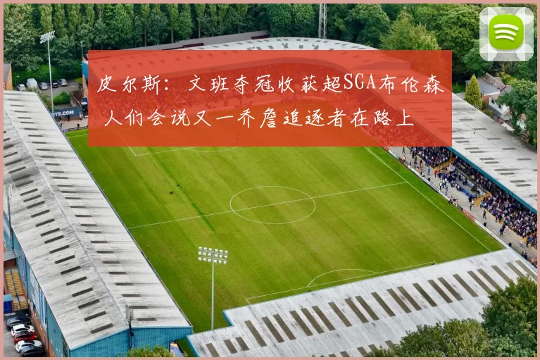 皮尔斯：文班夺冠收获超SGA布伦森 人们会说又一乔詹追逐者在路上