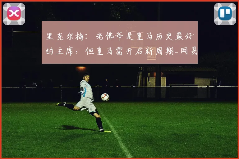 里克尔梅:老佛爷是皇马历史最好的主席,但皇马需开启新周期_网易订阅