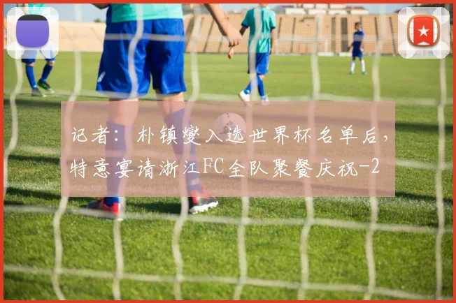 记者:朴镇燮入选世界杯名单后,特意宴请浙江FC全队聚餐庆祝