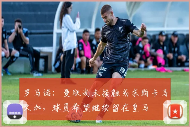 罗马诺：曼联尚未接触或求购卡马文加，球员希望继续留在皇马