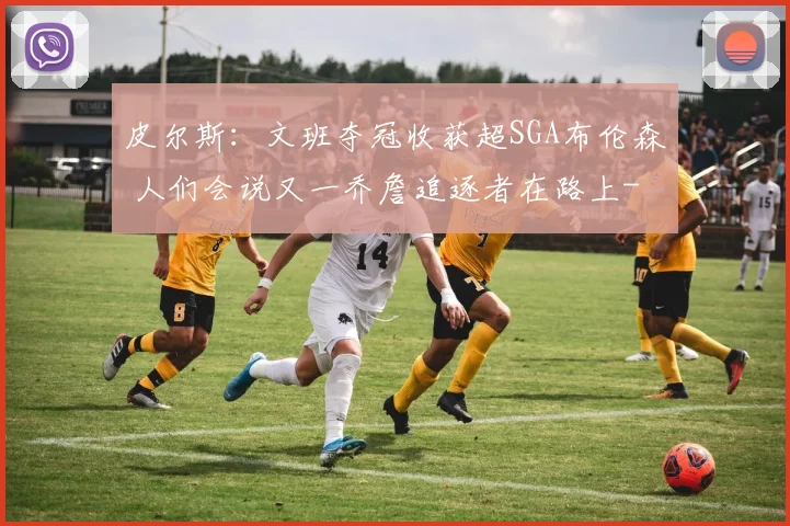 皮尔斯：文班夺冠收获超SGA布伦森 人们会说又一乔詹追逐者在路上