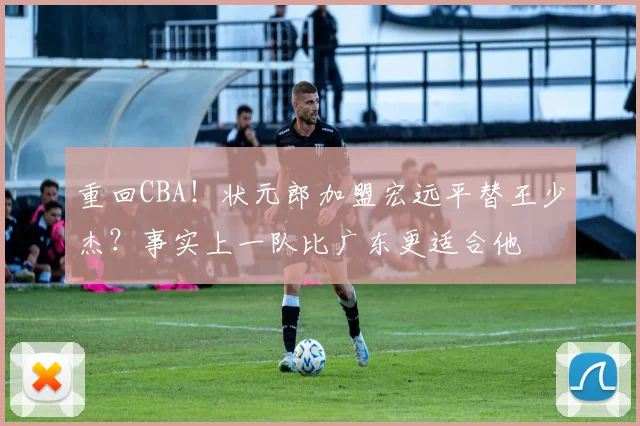 重回CBA！状元郎加盟宏远平替王少杰？事实上一队比广东更适合他