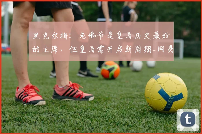 里克尔梅：老佛爷是皇马历史最好的主席，但皇马需开启新周期_网易订阅