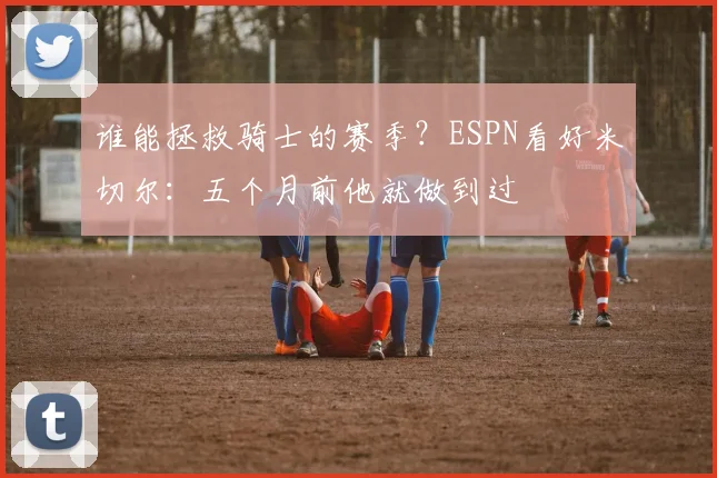 谁能拯救骑士的赛季?ESPN看好米切尔:五个月前他就做到过