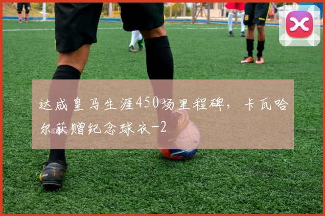 达成皇马生涯450场里程碑,卡瓦哈尔获赠纪念球衣