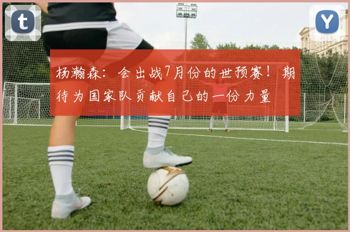 杨瀚森：会出战7月份的世预赛！期待为国家队贡献自己的一份力量