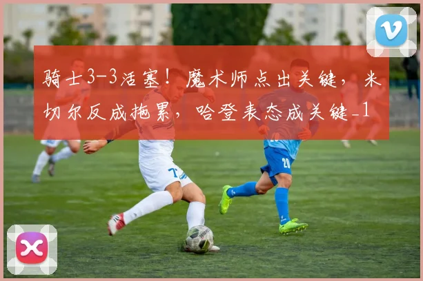 骑士3-3活塞！魔术师点出关键，米切尔反成拖累，哈登表态成关键_1
