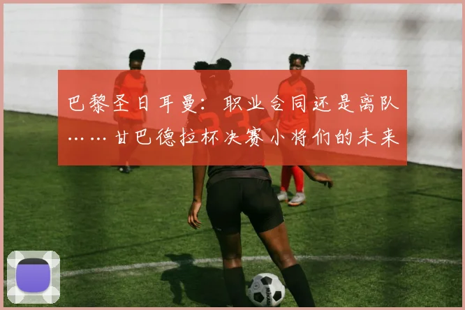 巴黎圣日耳曼:职业合同还是离队……甘巴德拉杯决赛小将们的未来将何去何从?2026年5月22日