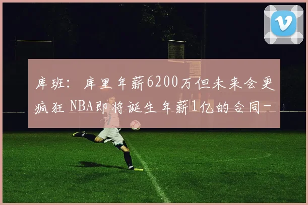 库班:库里年薪6200万但未来会更疯狂 NBA即将诞生年薪1亿的合同