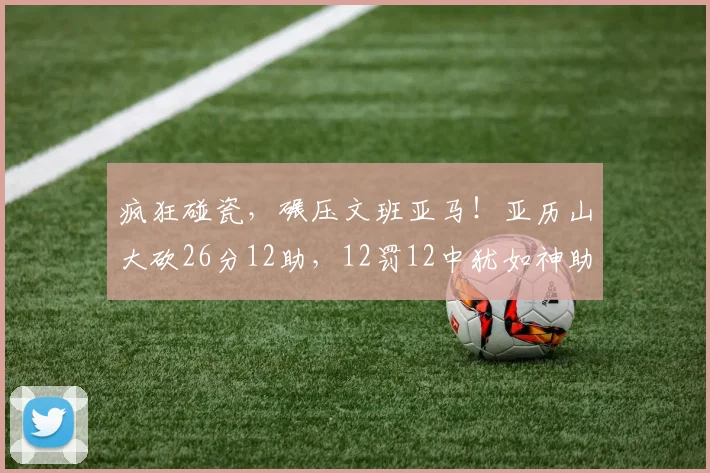 疯狂碰瓷，碾压文班亚马！亚历山大砍26分12助，12罚12中犹如神助_1