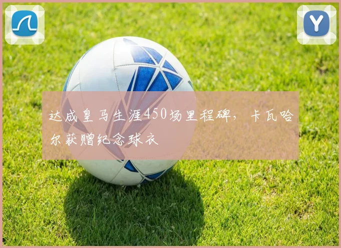 达成皇马生涯450场里程碑,卡瓦哈尔获赠纪念球衣
