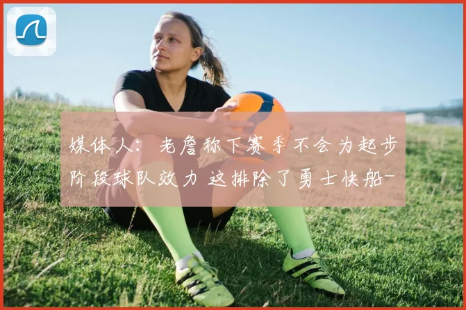 媒体人:老詹称下赛季不会为起步阶段球队效力 这排除了勇士快船
