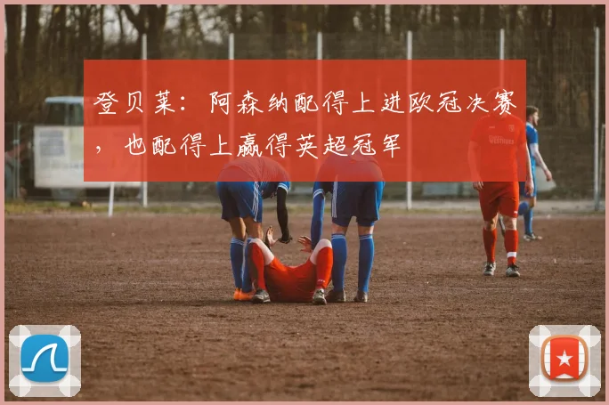 登贝莱：阿森纳配得上进欧冠决赛，也配得上赢得英超冠军