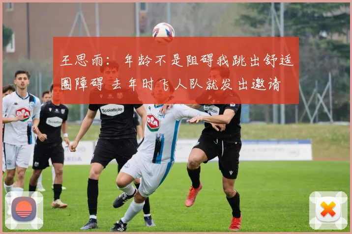 王思雨：年龄不是阻碍我跳出舒适圈障碍 去年时飞人队就发出邀请