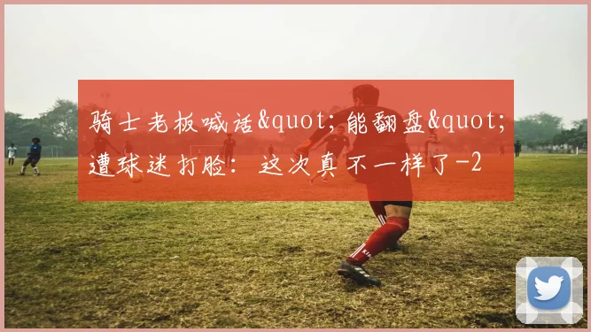 骑士老板喊话"能翻盘"遭球迷打脸：这次真不一样了