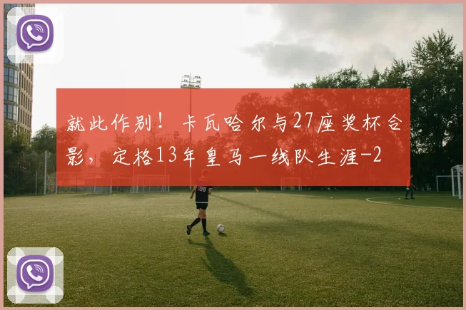 就此作别!卡瓦哈尔与27座奖杯合影,定格13年皇马一线队生涯