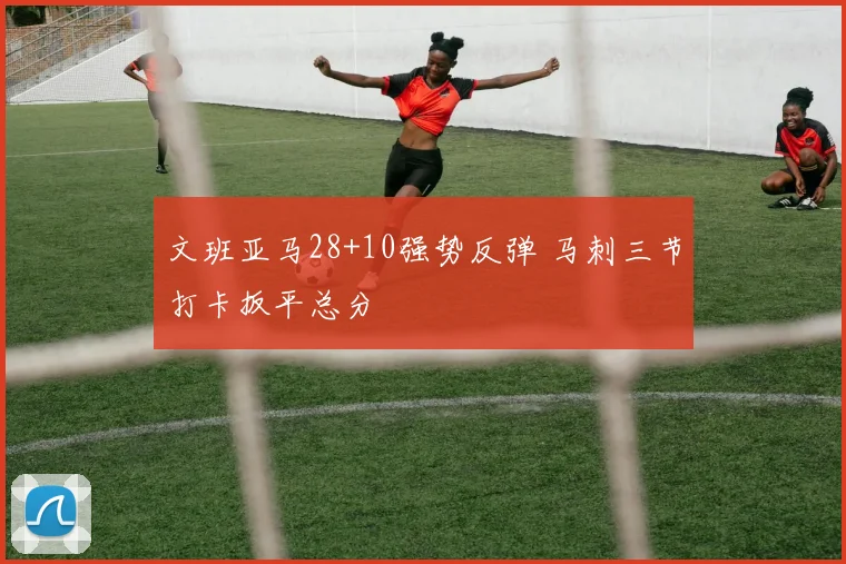 文班亚马28+10强势反弹 马刺三节打卡扳平总分
