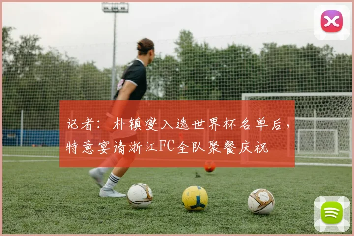 记者:朴镇燮入选世界杯名单后,特意宴请浙江FC全队聚餐庆祝